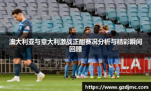 澳大利亚与意大利激战正酣赛况分析与精彩瞬间回顾
